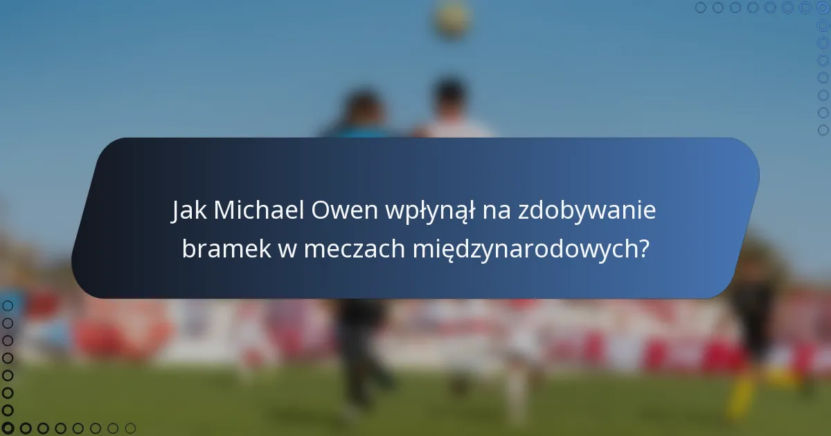 Jak Michael Owen wpłynął na zdobywanie bramek w meczach międzynarodowych?
