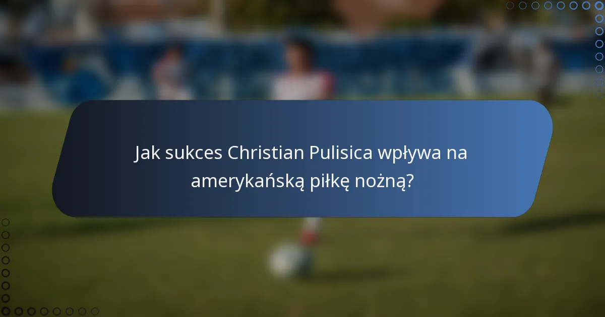 Jak sukces Christian Pulisica wpływa na amerykańską piłkę nożną?