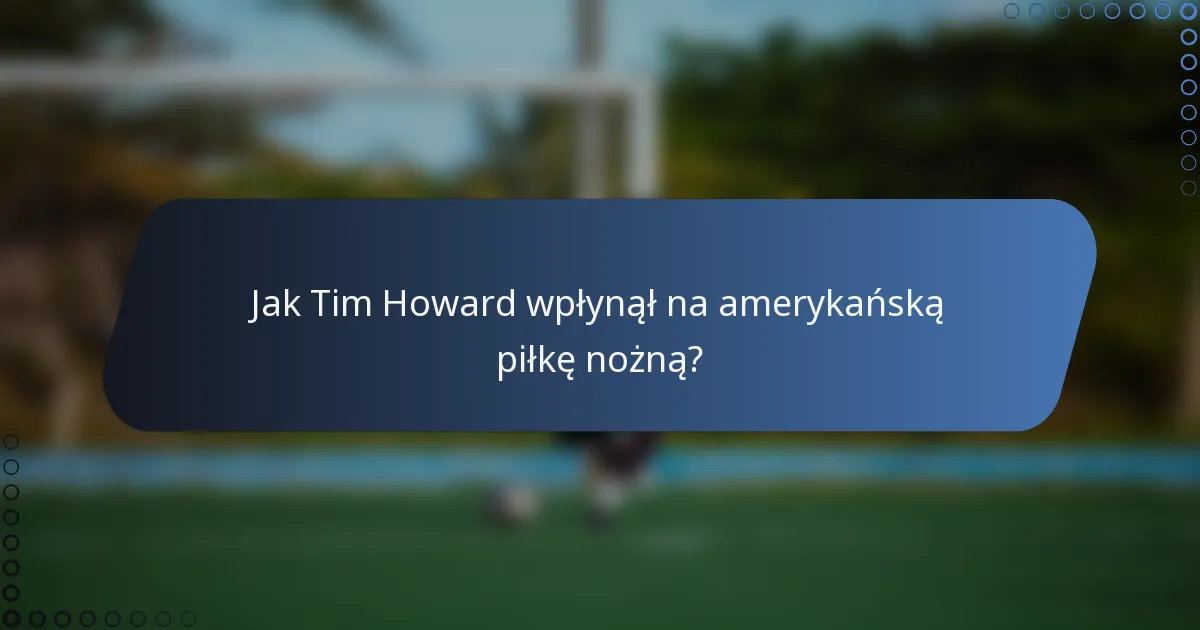 Jak Tim Howard wpłynął na amerykańską piłkę nożną?