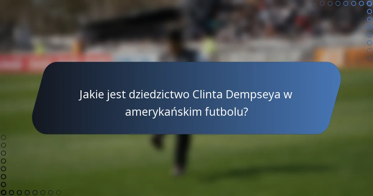 Jakie jest dziedzictwo Clinta Dempseya w amerykańskim futbolu?