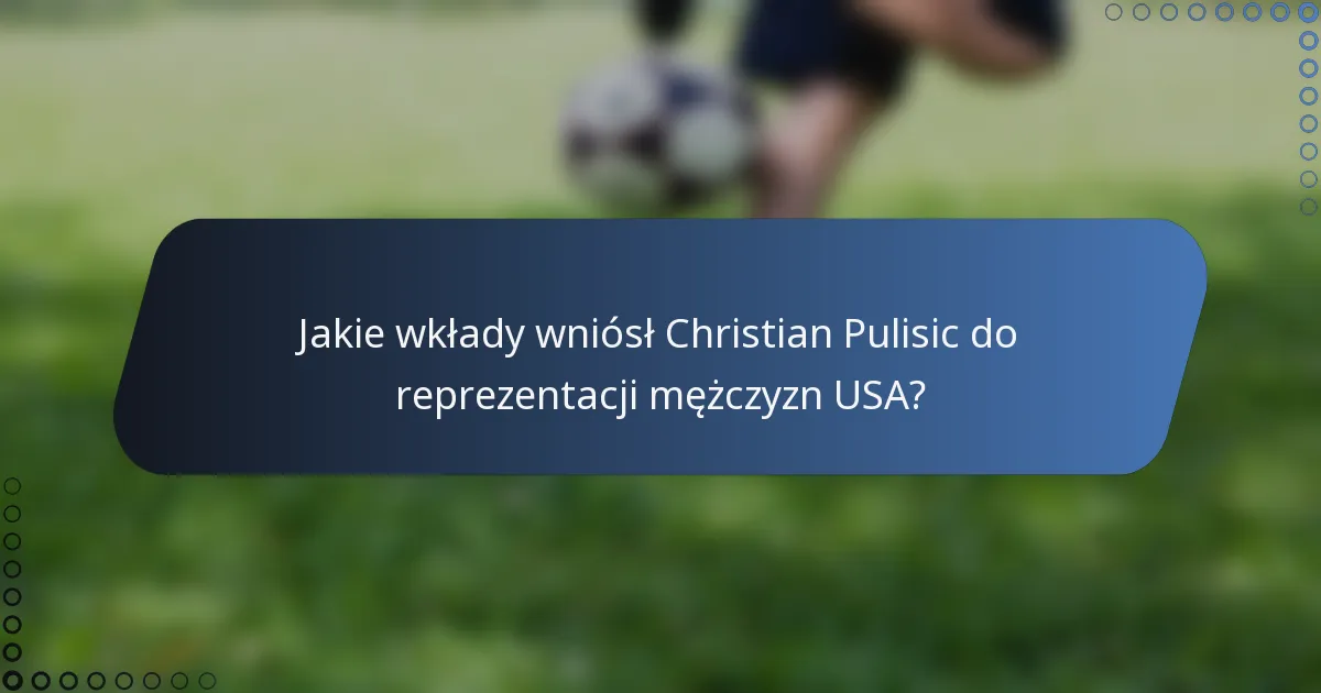 Jakie wkłady wniósł Christian Pulisic do reprezentacji mężczyzn USA?
